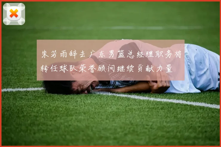 朱芳雨辞去广东男篮总经理职务将转任球队荣誉顾问继续贡献力量